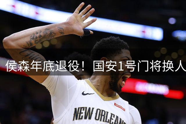 侯森年底退役！国安1号门将换人，2接班人都有短板，谁能踢首发？