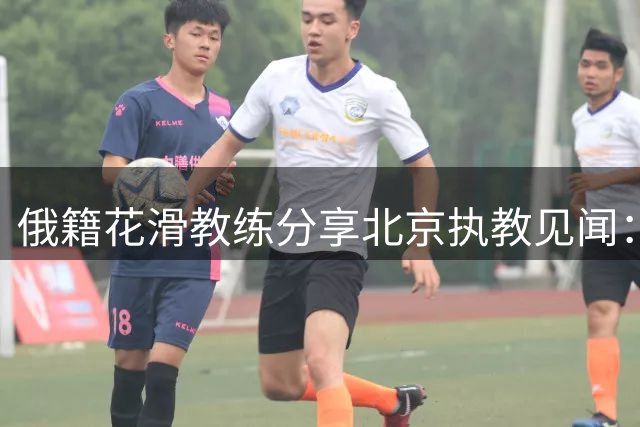 俄籍花滑教练分享北京执教见闻：文化差异比想象中更深刻