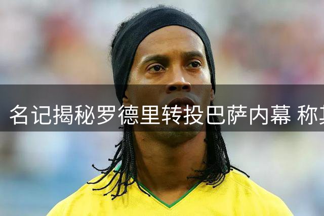 名记揭秘罗德里转投巴萨内幕 称其为近年最具分量引援