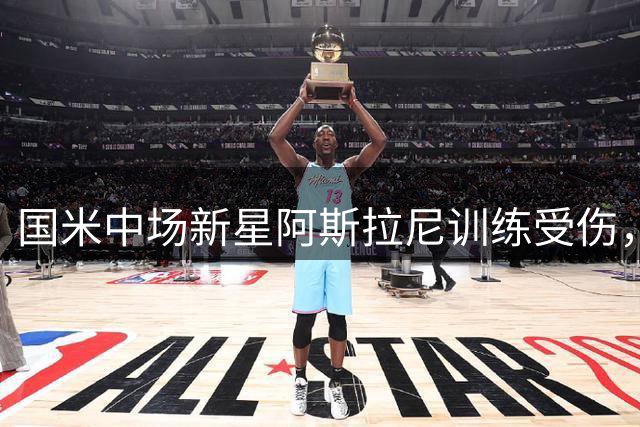 国米中场新星阿斯拉尼训练受伤，亚洲热身赛前景蒙上阴影