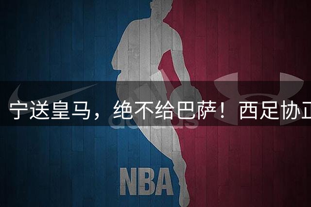 宁送皇马，绝不给巴萨！西足协正式立案，阿尔瓦雷斯合同锁到2030，5亿买断条款面前巴萨1亿报价直接砸回去