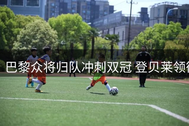 巴黎众将归队冲刺双冠 登贝莱领衔备战欧超杯
