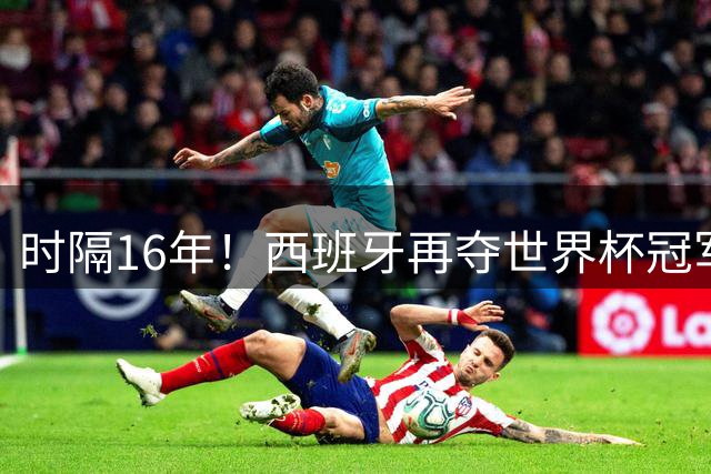 时隔16年！西班牙再夺世界杯冠军，阿根廷的结局没有遗憾！