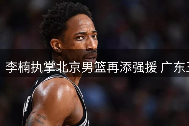 李楠执掌北京男篮再添强援 广东王朝功勋助教伊戈尔加盟辅佐