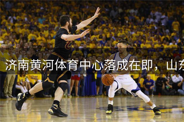 济南黄河体育中心落成在即，山东泰山未来主场或有变数