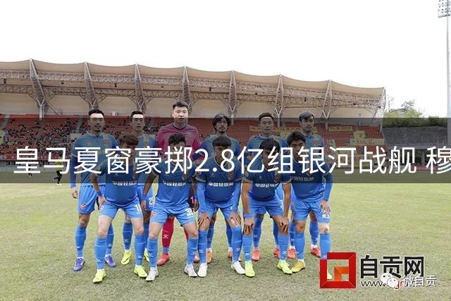 皇马夏窗豪掷2.8亿组银河战舰 穆帅回归首秀阵容浮出水面
