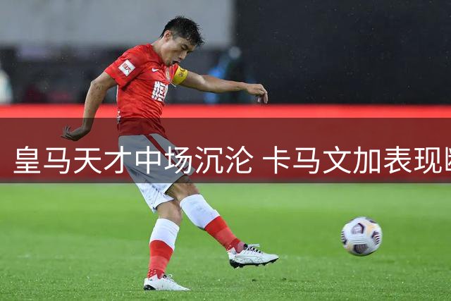皇马天才中场沉沦 卡马文加表现断崖式下滑