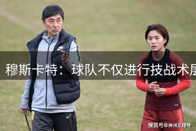 穆斯卡特：球队不仅进行技战术层面的准备，也注重精神层面的准备
