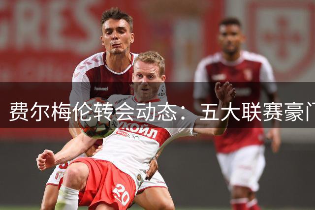 费尔梅伦转会动态：五大联赛豪门争相问价比利时新星