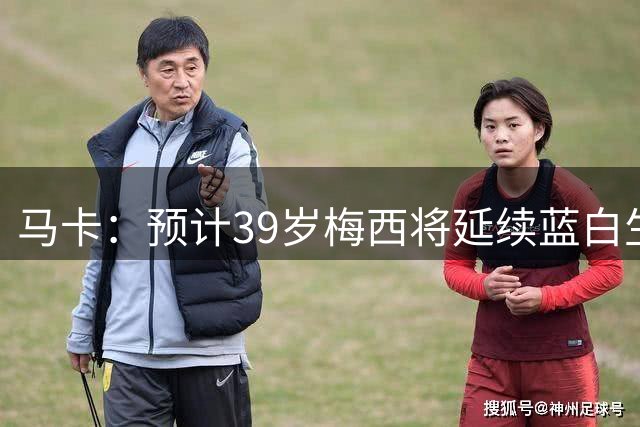 马卡：预计39岁梅西将延续蓝白生涯 其合同剩2年刚好到2028美洲杯