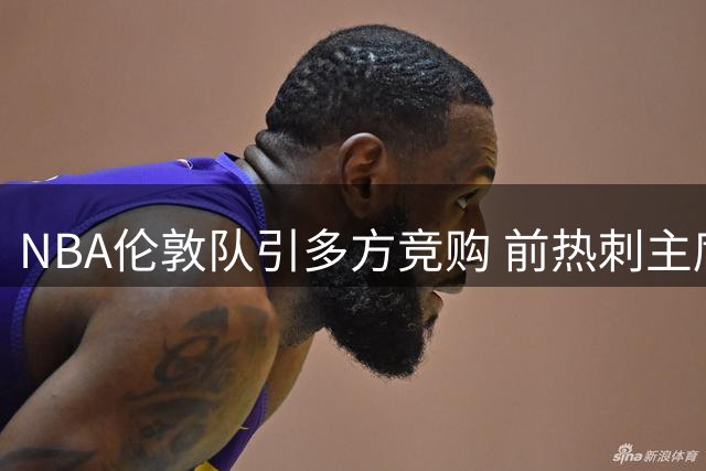 NBA伦敦队引多方竞购 前热刺主席莱维对决老东家